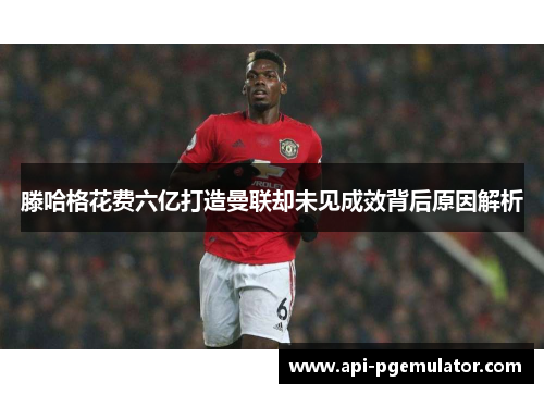 滕哈格花费六亿打造曼联却未见成效背后原因解析