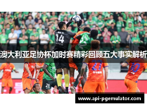 澳大利亚足协杯加时赛精彩回顾五大事实解析