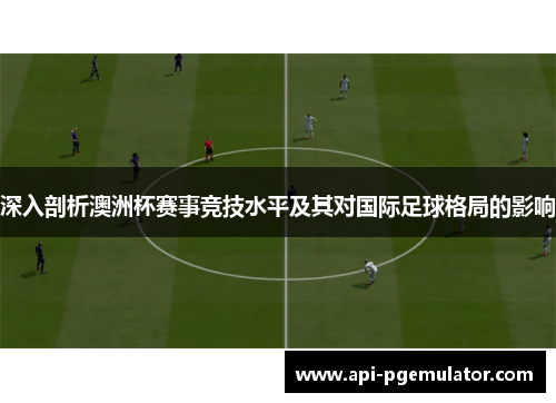 深入剖析澳洲杯赛事竞技水平及其对国际足球格局的影响 深入剖析澳洲杯赛事竞技水平及其对国际足球格局的影响