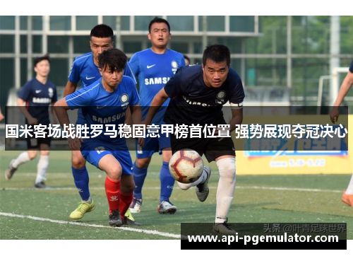 国米客场战胜罗马稳固意甲榜首位置 强势展现夺冠决心
