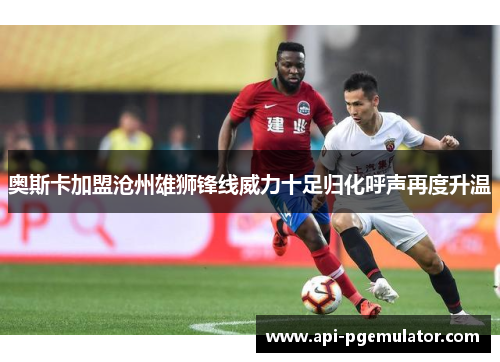 奥斯卡加盟沧州雄狮锋线威力十足归化呼声再度升温 奥斯卡加盟沧州雄狮锋线威力十足归化呼声再度升温