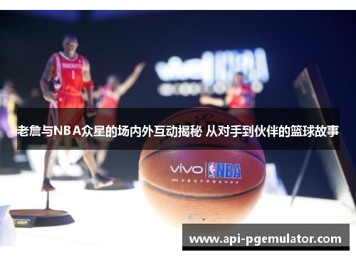 老詹与NBA众星的场内外互动揭秘 从对手到伙伴的篮球故事
