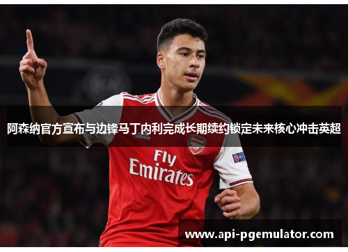 阿森纳官方宣布与边锋马丁内利完成长期续约锁定未来核心冲击英超