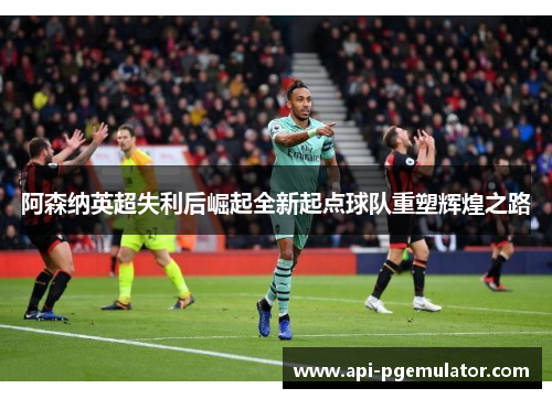 阿森纳英超失利后崛起全新起点球队重塑辉煌之路 阿森纳英超失利后崛起全新起点球队重塑辉煌之路
